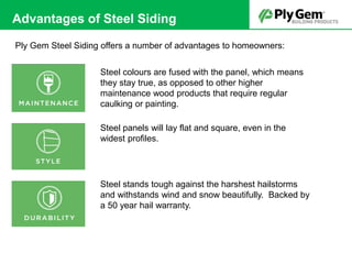 Steel colours are fused with the panel, which means
they stay true, as opposed to other higher
maintenance wood products that require regular
caulking or painting.
Steel panels will lay flat and square, even in the
widest profiles.
Steel stands tough against the harshest hailstorms
and withstands wind and snow beautifully. Backed by
a 50 year hail warranty.
Advantages of Steel Siding
Ply Gem Steel Siding offers a number of advantages to homeowners:
 