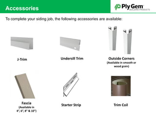 Accessories
To complete your siding job, the following accessories are available:
J-Trim Undersill Trim Outside Corners
(Available in smooth or
wood grain)
Starter Strip Trim CoilFascia
(Available in
4”, 6”, 8” & 10”)
 