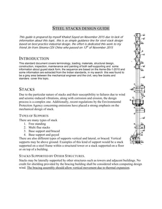 STEEL STACKS DESIGN GUIDE
This guide is prepared by myself Khaled Sayed on November 2015 due to lack of
information about this topic, this is as simple guidance line for steel stack design
based on best practice industrial design, the effort is dedicated this work to my
friend Jin from Sinoma-CDI China who passed on 13th
of November 2015
INTRODUCTION
This standard document covers terminology, loading, materials, structural design,
construction, inspection, maintenance and painting of both self-supporting and some
information about guyed stack form, the sequence are based on the Asme-Sts-1-2010 and
some information are extracted from the Indian standards, in my search this was found to
be a grey area between the mechanical engineer and the civil, very few books and
standers cover this topic.
STACKS
Due to the particular nature of stacks and their susceptibility to failures due to wind
and seismic-induced vibrations, along with corrosion and erosion, the design
process is a complex one. Additionally, recent regulations by the Environmental
Protection Agency concerning emissions have placed a strong emphasis on the
mechanical design of stack.
TYPES OF SUPPORTS
There are many types of stack
1. Free standing
2. Multi flue stacks
3. Base support and braced
4. Base support and guyed
There are also different types of supports vertical and lateral, or braced. Vertical
supports may be above ground. Examples of this kind of support would be a stack
supported on a steel frame within a structural tower or a stack supported on a floor
or on top of a building.
STACKS SUPPORTED BY OTHER STRUCTURES.
Stacks may be laterally supported by other structures such as towers and adjacent buildings. No
credit for shielding provided by the bracing building shall be considered when computing design
wind. The bracing assembly should allow vertical movement due to thermal expansion.
 