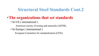 •The organizations that set standards
• In US ( international )
American society of testing and materials (ASTM).
• In Europe ( international )
European Committee for standardization (CEN).
Structural Steel Standards Cont.2
 