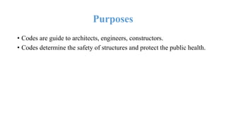 Purposes
• Codes are guide to architects, engineers, constructors.
• Codes determine the safety of structures and protect the public health.
 