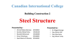 Canadian International College
Building Construction 2
Steel Structure
Presented by:-
• Ahmed Rabea Qenawy 20146063
• Kerollos Melad Fekry 20146169
• Mustafa Mohamed 20146040
• Omar Elshahawy 20146065
• Zyad Zakaria El-Rosassy 20146442
Presented to:-
• Dr. Maged George
• Eng. Reham Atif
• Eng. Alaa Samy
• Eng. Miram Turky
 