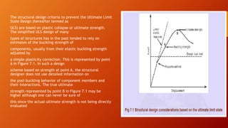 The structural design criteria to prevent the Ultimate Limit
State Design (hereafter termed as
ULS) are based on plastic collapse or ultimate strength.
The simplified ULS design of many
types of structures has in the past tended to rely on
estimates of the buckling strength of
components, usually from their elastic buckling strength
adjusted by
a simple plasticity correction. This is represented by point
A in Figure 7.1. In such a design
scheme based on strength at point A, the structural
designer does not use detailed information on
the post-buckling behavior of component members and
their interactions. The true ultimate
strength represented by point B in Figure 7.1 may be
higher although one can never be sure of
this since the actual ultimate strength is not being directly
evaluated
 