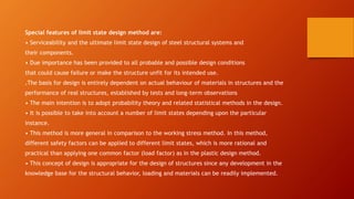 Special features of limit state design method are:
• Serviceability and the ultimate limit state design of steel structural systems and
their components.
• Due importance has been provided to all probable and possible design conditions
that could cause failure or make the structure unfit for its intended use.
.The basis for design is entirely dependent on actual behaviour of materials in structures and the
performance of real structures, established by tests and long-term observations
• The main intention is to adopt probability theory and related statistical methods in the design.
• It is possible to take into account a number of limit states depending upon the particular
instance.
• This method is more general in comparison to the working stress method. In this method,
different safety factors can be applied to different limit states, which is more rational and
practical than applying one common factor (load factor) as in the plastic design method.
• This concept of design is appropriate for the design of structures since any development in the
knowledge base for the structural behavior, loading and materials can be readily implemented.
 