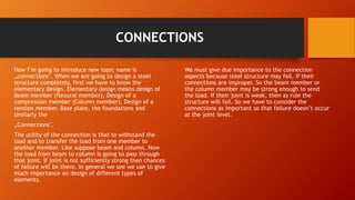 CONNECTIONS
Now I’m going to introduce new topic name is
„connections‟. When we are going to design a steel
structure completely, first we have to know the
elementary design. Elementary design means design of
Beam member (flexural member), Design of a
compression member (Column member), Design of a
tension member, Base plate, the foundations and
similarly the
„Connections‟.
The utility of the connection is that to withstand the
load and to transfer the load from one member to
another member. Like suppose beam and column. Now
the load from beam to column is going to pass through
that joint. If joint is not sufficiently strong then chances
of failure will be there. In general we see we use to give
much importance on design of different types of
elements.
We must give due importance to the connection
aspects because steel structure may fail, if their
connections are improper. So the beam member or
the column member may be strong enough to send
the load. If their joint is weak, then as rule the
structure will fail. So we have to consider the
connections as important so that failure doesn‟t occur
at the joint level.
 