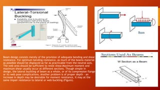 Beam design consists merely of the provision of adequate bending and shear
resistance. For optimum bending resistance, as much of the beams material
as possible should be displaced as far as practicable from the neutral axis.
The web area should be sufficient to resist shear.Maximum moment and
maximum shear usually occur at different sections. Though simple in
design, the lateral buckling of beam as a whole, or of its compression flange
or its web pose complications. Another problem is of proper depth – an
increase in depth may be desirable for moment resistance, it may at the
same impair resistance to lateral or web buckling (Figure).
 