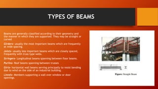 TYPES OF BEAMS
Beams are generally classified according to their geometry and
the manner in which they are supported. They may be straight or
curved
Girders- usually the most important beams which are frequently
at wide spacing.
Joists- usually less important beams which are closely spaced,
frequently with truss type webs.
Stringers- Longitudinal beams spanning between floor beams.
Purlins- Roof beams spanning between trusses
Girts- horizontal wall beams serving principally to resist bending
due to wind on the side of an industrial building.
Lintels- Members supporting a wall over window or door
openings.
 