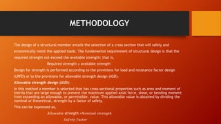 METHODOLOGY
The design of a structural member entails the selection of a cross section that will safely and
economically resist the applied loads. The fundamental requirement of structural design is that the
required strength not exceed the available strength; that is,
Required strength ≤ available strength
Design for strength is performed according to the provisions for load and resistance factor design
(LRFD) or to the provisions for allowable strength design (ASD).
Allowable strength design (ASD):
In this method a member is selected that has cross‐sectional properties such as area and moment of
inertia that are large enough to prevent the maximum applied axial force, shear, or bending moment
from exceeding an allowable, or permissible, value. This allowable value is obtained by dividing the
nominal or theoretical, strength by a factor of safety.
This can be expressed as,
𝐴𝑙𝑙𝑜𝑤𝑎𝑏𝑙𝑒 strength =𝑁𝑜𝑚𝑖𝑛𝑎𝑙 𝑠𝑡𝑟𝑒𝑛𝑔𝑡ℎ
𝑆𝑎𝑓𝑒𝑡𝑦 𝑓𝑎𝑐𝑡𝑜𝑟
 