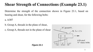 Shear Strength of Connections (Example 23.1)
Determine the strength of the connection shown in Figure 23.1, based on
bearing and shear, for the following bolts:
a. A307
b. Group A, threads in the plane of shear,
c. Group A, threads not in the plane of shear
10
Figure 23.1
 