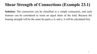 Shear Strength of Connections (Example 23.1)
Solution: The connection can be classified as a simple connection, and each
fastener can be considered to resist an equal share of the load. Because the
bearing strength will be the same for parts a, b, and c, it will be calculated first.
11
 