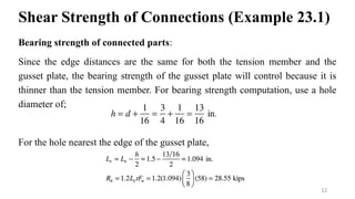 Shear Strength of Connections (Example 23.1)
Bearing strength of connected parts:
Since the edge distances are the same for both the tension member and the
gusset plate, the bearing strength of the gusset plate will control because it is
thinner than the tension member. For bearing strength computation, use a hole
diameter of;
For the hole nearest the edge of the gusset plate,
12
 