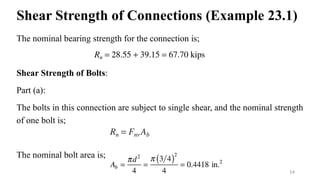 Shear Strength of Connections (Example 23.1)
The nominal bearing strength for the connection is;
Shear Strength of Bolts:
Part (a):
The bolts in this connection are subject to single shear, and the nominal strength
of one bolt is;
The nominal bolt area is;
14
 