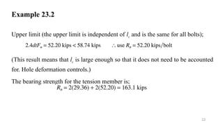 Example 23.2
Upper limit (the upper limit is independent of lc and is the same for all bolts);
(This result means that lc is large enough so that it does not need to be accounted
for. Hole deformation controls.)
The bearing strength for the tension member is;
22
 
