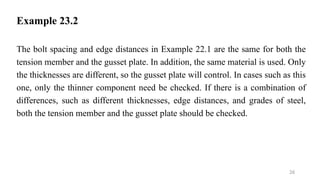 Example 23.2
The bolt spacing and edge distances in Example 22.1 are the same for both the
tension member and the gusset plate. In addition, the same material is used. Only
the thicknesses are different, so the gusset plate will control. In cases such as this
one, only the thinner component need be checked. If there is a combination of
differences, such as different thicknesses, edge distances, and grades of steel,
both the tension member and the gusset plate should be checked.
26
 