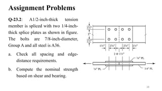 Assignment Problems
Q-23.2: A1/2-inch-thick tension
member is spliced with two 1/4-inch-
thick splice plates as shown in figure.
The bolts are 7/8-inch-diameter,
Group A and all steel is A36.
a. Check all spacing and edge-
distance requirements.
b. Compute the nominal strength
based on shear and bearing.
28
3/4″ PL
 