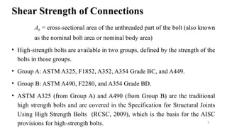 Shear Strength of Connections
Ab = cross-sectional area of the unthreaded part of the bolt (also known
as the nominal bolt area or nominal body area)
• High-strength bolts are available in two groups, defined by the strength of the
bolts in those groups.
• Group A: ASTM A325, F1852, A352, A354 Grade BC, and A449.
• Group B: ASTM A490, F2280, and A354 Grade BD.
• ASTM A325 (from Group A) and A490 (from Group B) are the traditional
high strength bolts and are covered in the Specification for Structural Joints
Using High Strength Bolts (RCSC, 2009), which is the basis for the AISC
provisions for high-strength bolts. 3
 