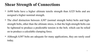 Shear Strength of Connections
• A490 bolts have a higher ultimate tensile strength than A325 bolts and are
assigned a higher nominal strength.
• The chief distinction between A307 (normal strength bolts) bolts and high-
strength bolts, other than the ultimate stress, is that the high-strength bolts can
be tightened to produce a predictable tension in the bolt, which can be relied
on to produce a calculable clamping force.
• Although A307 bolts are adequate for many applications, they are rarely used
today.
4
 