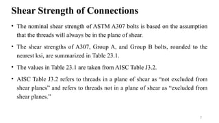 Shear Strength of Connections
• The nominal shear strength of ASTM A307 bolts is based on the assumption
that the threads will always be in the plane of shear.
• The shear strengths of A307, Group A, and Group B bolts, rounded to the
nearest ksi, are summarized in Table 23.1.
• The values in Table 23.1 are taken from AISC Table J3.2.
• AISC Table J3.2 refers to threads in a plane of shear as “not excluded from
shear planes” and refers to threads not in a plane of shear as “excluded from
shear planes.”
7
 