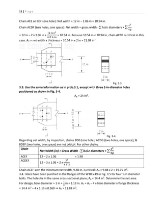 11 | P a g e
Chain ACE or BDF (one hole): Net width = 12 in – 1.06 in = 10.94 in.
Chain ACDF (two holes, one space): Net width = gross width - ∑ ℎ𝑜𝑙𝑒 diameters + ∑
𝑠3
4𝑔
= 12 in – 2 x 1.06 in +
(4 𝑖𝑛)2
4 𝑋 6 𝑖𝑛
= 10.54 in. Because 10.54 in < 10.94 in, chain ACDF is critical in this
case: An = net width x thickness = 10.54 in x 2 in = 21.08 in2.
Fig. 3.3.
3.3. Use the same information as in prob.3.1, except with three 1-in-diameter holes
positioned as shown in Fig. 3-4.
Ag = 24 in2.
Fig. 3-4.
Regarding net width, by inspection, chains BDG (one hole), ACDG (two holes, one space), &
BDEF (two holes, one space) are not critical. For other chains.
Chain
Net Width (in) = Gross Width - ∑ 𝒉𝒐𝒍𝒆 diameters + ∑
𝒔 𝟑
𝟒𝒈
ACEF 12 – 2 x 1.06 = 1.98
ACDEF
12 – 3 x 1.06 + 2 x
32
4 𝑋 3
Chain ACEF with the minimum net width, 9.88 in, is critical: An = 9.88 x 2 = 19.75 in2.
3.4. Holes have been punched in the flanges of the W10 x 49 in Fig. 3.5 for four 1-in diameter
bolts. The holes lie in the same cross sectional plane; Ag = 14.4 in2. Determine the net area.
For design, hole diameter = 1 in +
1
8
in = 1.13 in. An = As – 4 x hole diameter x flange thickness
= 14.4 in2 – 4 x 1.13 x 0.560 ⇒ An = 11.88 in2.
 