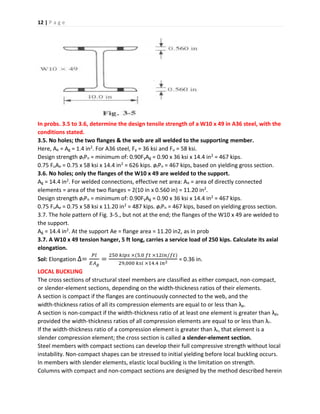 12 | P a g e
In probs. 3.5 to 3.6, determine the design tensile strength of a W10 x 49 in A36 steel, with the
conditions stated.
3.5. No holes; the two flanges & the web are all welded to the supporting member.
Here, Ae = Ag = 1.4 in2. For A36 steel, Fy = 36 ksi and Fu = 58 ksi.
Design strength øtPn = minimum of: 0.90FyAg = 0.90 x 36 ksi x 14.4 in2 = 467 kips.
0.75 FuAe = 0.75 x 58 ksi x 14.4 in2 = 626 kips. øtPn = 467 kips, based on yielding gross section.
3.6. No holes; only the flanges of the W10 x 49 are welded to the support.
Ag = 14.4 in2. For welded connections, effective net area: Ae = area of directly connected
elements = area of the two flanges = 2(10 in x 0.560 in) = 11.20 in2.
Design strength øtPn = minimum of: 0.90FyAg = 0.90 x 36 ksi x 14.4 in2 = 467 kips.
0.75 FuAe = 0.75 x 58 ksi x 11.20 in2 = 487 kips. øtPn = 467 kips, based on yielding gross section.
3.7. The hole pattern of Fig. 3-5., but not at the end; the flanges of the W10 x 49 are welded to
the support.
Ag = 14.4 in2. At the support Ae = flange area = 11.20 in2, as in prob
3.7. A W10 x 49 tension hanger, 5 ft long, carries a service load of 250 kips. Calculate its axial
elongation.
Sol: Elongation ∆=
𝑃𝑙
𝐸𝐴 𝑔
=
250 𝑘𝑖𝑝𝑠 ×(5.0 𝑓𝑡 ×12𝑖𝑛/𝑓𝑡)
29,000 𝑘𝑠𝑖 ×14.4 𝑖𝑛2
= 0.36 in.
LOCAL BUCKLING
The cross sections of structural steel members are classified as either compact, non-compact,
or slender-element sections, depending on the width-thickness ratios of their elements.
A section is compact if the flanges are continuously connected to the web, and the
width-thickness ratios of all its compression elements are equal to or less than λp.
A section is non-compact if the width-thickness ratio of at least one element is greater than λp,
provided the width-thickness ratios of all compression elements are equal to or less than λr.
If the width-thickness ratio of a compression element is greater than λr, that element is a
slender compression element; the cross section is called a slender-element section.
Steel members with compact sections can develop their full compressive strength without local
instability. Non-compact shapes can be stressed to initial yielding before local buckling occurs.
In members with slender elements, elastic local buckling is the limitation on strength.
Columns with compact and non-compact sections are designed by the method described herein
 
