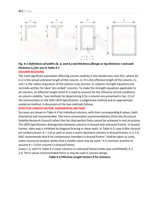 14 | P a g e
Fig. 4-1 Definitions of widths (b, d, and hc) and thickness (flange or leg thickness t and web
thickness tw) for use in Table 4-1
COLUMN BUCKLING
The most significant parameter affecting column stability is the slenderness ratio Kl/r, where l(it
is L) is the actual unbraced length of the column, in; Kl is the effective length of the column, in;
and r is the radius of gyration of the column cross section, in. Column strength equations are
normally written for ideal "pin-ended" columns. To make the strength equations applicable to
all columns, an effective length factor K is used to account for the influence of end conditions
on column stability. Two methods for determining K for a column are presented in Sec. C2 of
the Commentary on the AISC LRFD Specification: a judgmental method and an approximate
analytical method. A discussion of the two methods follows.
EFFECTIVE LENGTH FACTOR: JUDGMENTAL METHOD
Six cases are shown in Table 4-2 for individual columns, with their corresponding K values, both
theoretical and recommended. The more conservative recommendations (from the Structural
Stability Research Council) reflect the fact that perfect fixity cannot be achieved in real structures.
The LRFD Specification distinguishes between columns in braced and unbraced frames. In braced
frames, sides way is inhibited by diagonal bracing or shear walls. In Table 4-2, case d (the classical
pin-ended column, K = 1.0) as well as cases a and b represent columns in braced frames; K ≤ 1.0.
AISC recommends that K for compression members in braced frames "shall be taken as unity,
unless structural analysis shows that a smaller value may be used." It is common practice to
assume K = 1.0 for columns in braced frames.
Cases c, e; and f in Table 4-2 cover columns in unbraced frames (sides way uninhibited); K ≥
1.0. The K values recommended there in may be used in column design.
Table 4-2 Effective Length Factors K for Columns
 