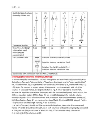 15 | P a g e
Buckled shape of column
shown by dashed line
Theoretical K value 0.5 0.7 1.0 1.0 2.0 2.0
Recommended design
values when ideal
conditions are
approximated
0.65 0.80 1.2 1.0 2.10 2.0
End condition code Rotation fixed and translation fixed
Rotation free and translation fixed
Rotation fixed and translation free
Rotation free and translation free
Reproduced with permission from the AISC LFRD Manual.
EFFECTIVE LENGTH FACTOR: ANALYTICAL METHOD
If beams are rigidly connected to a column, nomographs are available for approximating K for
that column. Two such "alignment charts" have been developed: one for "sides way inhibited"
(i.e., braced frames, K ≤ 1.0); the other, for "sides way uninhibited" (i.e., unbraced frames, K ≥
1.0). Again, for columns in braced frames, it is customary to conservatively let K = 1.0' For
columns in unbraced frames, the alignment chart in Fig. 4-2 may be used to determine K.
Because the alignment charts were developed with the assumption of purely elastic action, the
stiffness reduction factors (SRF) in Table 4-3 are available to account for inelastic column
behavior. (Figure 4-2 has been reproduced with permission from the Commentary on the AISC
LRFD Specification. Table 4-3 is a corrected version of Table A in the AISC LRFD Manual, Part 2.)
The procedure for obtaining K from Fig. 4-2 is as follows.
1. At each of the two joints (A and B) at the ends of the column, determine i(the moment of
inertia, in4) and L (the unbraced length, in) of each column ci and each beam gi rigidly connected
to that joint and lying in the plane in which buckling of the column is being considered.
2. At each end of the column, A and B
 