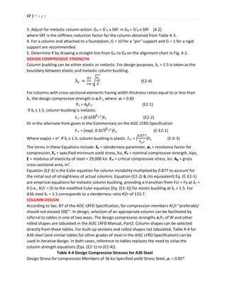 17 | P a g e
3. Adjust for inelastic column action: GA = G’A x SRF ⇒ GB = G’B x SRF [4.2]
where SRF is the stiffness reduction factor for the column obtained from Table 4-3.
4. For a column end attached to a foundation, G = 10 for a "pin" support and G = 1 for a rigid
support are recommended.
5. Determine K by drawing a straight line from GA to GB on the alignment chart in Fig. 4-2.
DESIGN COMPRESSIVE STRENGTH
Column buckling can be either elastic or inelastic. For design purposes, λc = 1.5 is taken as the
boundary between elastic and inelastic column buckling.
λ 𝑐 =
𝐾𝑙
𝑟𝜋
√
𝐹𝑦
𝐸
(E2-4)
For columns with cross-sectional elements having width-thickness ratios equal to or less than
λr, the design compressive strength is øcPn, where: øc = 0.85
Pn = AgFcr (E2-1)
If λc ≤ 1.5, column buckling is inelastic.
Fcr = (0.658λ 𝑐2
)Fy (E2-2)
Or in the alternate from given in the Commentary on the AISC LFRD Specification
Fcr = [exp(- 0.419λ 𝑐2
)Fy (C-E2-1)
Where exp(x) = ex. If λc ≤ 1.5, column buckling is elastic. Fcr = [
0.877
λ 𝑐2
]Fy (E-2-3)
The terms in these Equations include: λc = slenderness parameter, øc = resistance factor for
compression, Fy = specified minimum yield stress, ksi, Pn = nominal compressive strength, kips,
E = modulus of elasticity of steel = 29,000 ksi. Fcr = critical compressive stress, ksi. Ag = gross
cross-sectional area, in2.
Equation (E2-3) is the Euler equation for column instability multiplied by 0.877 to account for
the initial out-of-straightness of actual columns. Equation (E2-2) & (its equivalent) Eq. (C-E2-1)
are empirical equations for inelastic column buckling, providing a transition from Fcr = Fy at λc =
0 (i.e., Kl/r = 0) to the modified Euler equation [Eq. (E2-3)] for elastic buckling at λc > 1.5. For
A36 steel λc = 1.5 corresponds to a slenderness ratio Kl/r of 133.7.
COLUMN DESIGN
According to Sec. B7 of the AISC LRFD Specification, for compression members KL/r "preferably'
should not exceed 200'". In design, selection of an appropriate column can be facilitated by
referral to tables in one of two ways. The design compressive strengths øcPn of W and other
rolled shapes are tabulated in the AISC LRFD Manual, Part2. Column shapes can be selected
directly from those tables. For built-up sections and rolled shapes not tabulated, Table 4-4 for
A36 steel (and similar tables for other grades of steel in the AISC LFRD Specification) can be
used in iterative design. In both cases, reference to tables replaces the need to solve the
column strength equations [Eqs. (E2-1) ro (E2-4)].
Table 4-4 Design Compressive Stresses for A36 Steel
Design Stress for compression Members of 36 ksi Specified yield-Stress Steel, øc = 0.85*
 