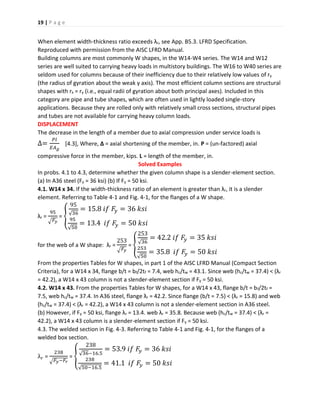 19 | P a g e
When element width-thickness ratio exceeds λr, see App. B5.3. LFRD Specification.
Reproduced with permission from the AISC LFRD Manual.
Building columns are most commonly W shapes, in the W14-W4 series. The W14 and W12
series are well suited to carrying heavy loads in multistory buildings. The W16 to W40 series are
seldom used for columns because of their inefficiency due to their relatively low values of ry
(the radius of gyration about the weak y axis). The most efficient column sections are structural
shapes with rx = ry (i.e., equal radii of gyration about both principal axes). Included in this
category are pipe and tube shapes, which are often used in lightly loaded single-story
applications. Because they are rolled only with relatively small cross sections, structural pipes
and tubes are not available for carrying heavy column loads.
DISPLACEMENT
The decrease in the length of a member due to axial compression under service loads is
∆=
𝑃𝑙
𝐸𝐴 𝑔
[4.3], Where, ∆ = axial shortening of the member, in. P = (un-factored) axial
compressive force in the member, kips. L = length of the member, in.
Solved Examples
In probs. 4.1 to 4.3, determine whether the given column shape is a slender-element section.
(a) In A36 steel (Fy = 36 ksi) (b) If Fy = 50 ksi.
4.1. W14 x 34. If the width-thickness ratio of an element is greater than λr, it is a slender
element. Referring to Table 4-1 and Fig. 4-1, for the flanges of a W shape.
λr =
95
√ 𝐹𝑦
= {
95
√36
= 15.8 𝑖𝑓 𝐹𝑦 = 36 𝑘𝑠𝑖
95
√50
= 13.4 𝑖𝑓 𝐹𝑦 = 50 𝑘𝑠𝑖
for the web of a W shape: λr =
253
√ 𝐹𝑦
= {
253
√36
= 42.2 𝑖𝑓 𝐹𝑦 = 35 𝑘𝑠𝑖
253
√50
= 35.8 𝑖𝑓 𝐹𝑦 = 50 𝑘𝑠𝑖
From the properties Tables for W shapes, in part 1 of the AISC LFRD Manual (Compact Section
Criteria), for a W14 x 34, flange b/t = bf/2tf = 7.4, web hc/tw = 43.1. Since web (hc/tw = 37.4) < (λr
= 42.2), a W14 x 43 column is not a slender-element section if Fy = 50 ksi.
4.2. W14 x 43. From the properties Tables for W shapes, for a W14 x 43, flange b/t = bf/2tf =
7.5, web hc/tw = 37.4. In A36 steel, flange λr = 42.2. Since flange (b/t = 7.5) < (λr = 15.8) and web
(hc/tw = 37.4) < (λr = 42.2), a W14 x 43 column is not a slender-element section in A36 steel.
(b) However, if Fy = 50 ksi, flange λr = 13.4. web λr = 35.8. Because web (hc/tw = 37.4) < (λr =
42.2), a W14 x 43 column is a slender-element section if Fy = 50 ksi.
4.3. The welded section in Fig. 4-3. Referring to Table 4-1 and Fig. 4-1, for the flanges of a
welded box section.
λ 𝑟 =
238
√ 𝐹𝑦−𝐹𝑟
= {
238
√36−16.5
= 53.9 𝑖𝑓 𝐹𝑦 = 36 𝑘𝑠𝑖
238
√50−16.5
= 41.1 𝑖𝑓 𝐹𝑦 = 50 𝑘𝑠𝑖
 