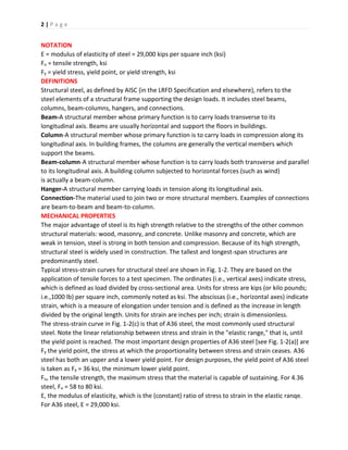 2 | P a g e
NOTATION
E = modulus of elasticity of steel = 29,000 kips per square inch (ksi)
Fu = tensile strength, ksi
Fy = yield stress, yield point, or yield strength, ksi
DEFINITIONS
Structural steel, as defined by AISC (in the LRFD Specification and elsewhere), refers to the
steel elements of a structural frame supporting the design loads. It includes steel beams,
columns, beam-columns, hangers, and connections.
Beam-A structural member whose primary function is to carry loads transverse to its
longitudinal axis. Beams are usually horizontal and support the floors in buildings.
Column-A structural member whose primary function is to carry loads in compression along its
longitudinal axis. In building frames, the columns are generally the vertical members which
support the beams.
Beam-column-A structural member whose function is to carry loads both transverse and parallel
to its longitudinal axis. A building column subjected to horizontal forces (such as wind)
is actually a beam-column.
Hanger-A structural member carrying loads in tension along its longitudinal axis.
Connection-The material used to join two or more structural members. Examples of connections
are beam-to-beam and beam-to-column.
MECHANICAL PROPERTIES
The major advantage of steel is its high strength relative to the strengths of the other common
structural materials: wood, masonry, and concrete. Unlike masonry and concrete, which are
weak in tension, steel is strong in both tension and compression. Because of its high strength,
structural steel is widely used in construction. The tallest and longest-span structures are
predominantly steel.
Typical stress-strain curves for structural steel are shown in Fig. 1-2. They are based on the
application of tensile forces to a test specimen. The ordinates (i.e., vertical axes) indicate stress,
which is defined as load divided by cross-sectional area. Units for stress are kips (or kilo pounds;
i.e.,1000 lb) per square inch, commonly noted as ksi. The abscissas (i.e., horizontal axes) indicate
strain, which is a measure of elongation under tension and is defined as the increase in length
divided by the original length. Units for strain are inches per inch; strain is dimensionless.
The stress-strain curve in Fig. 1-2(c) is that of A36 steel, the most commonly used structural
steel. Note the linear relationship between stress and strain in the "elastic range," that is, until
the yield point is reached. The most important design properties of A36 steel [see Fig. 1-2(a)] are
Fy the yield point, the stress at which the proportionality between stress and strain ceases. A36
steel has both an upper and a lower yield point. For design purposes, the yield point of A36 steel
is taken as Fy = 36 ksi, the minimum lower yield point.
Fu, the tensile strength, the maximum stress that the material is capable of sustaining. For 4.36
steel, Fu = 58 to 80 ksi.
E, the modulus of elasticity, which is the (constant) ratio of stress to strain in the elastic ranqe.
For A36 steel, E = 29,000 ksi.
 