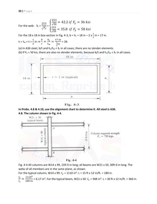 20 | P a g e
For the web: λr =
253
√ 𝐹𝑦
= {
253
√36
= 42.2 𝑖𝑓 𝐹𝑦 = 36 𝑘𝑠𝑖
253
√50
= 35.8 𝑖𝑓 𝐹𝑦 = 50 𝑘𝑠𝑖
For the 18 x 18 in box section in Fig. 4-3, b = hc = 18 in – 2 x
1
2
in = 17 in.
tf = tw = t =
1
2
in ⇒
𝑏
𝑐
=
ℎ 𝑐
𝑡 𝑤
=
17 𝑖𝑛
1
2
𝑖𝑛
= 34.
(a) In A36 steel, b/t and hc/tw < λr in all cases; there are no slender elements.
(b) If Fy = 50 ksi, there are also no slender elements, because b/t and hc/tw < λr in all cases.
In Probs. 4.8 & 4.10, use the alignment chart to determine K. All steel is A36.
4.8. The column shown in Fig. 4-4.
Fig. 4-4 All columns are W14 x 99, 15ft 0 in long; all beams are W21 x 50, 30ft 0 in long. The
webs of all members are in the same plane, as shown.
For the typical column, W14 x 99: 𝐼 𝑥 = 1110 in4. L = 15 ft x 12 in/ft. = 180 in.
𝐼 𝑐
𝑙 𝑐
=
11104
180 𝑖𝑛
= 6.17 in3. For the typical beam, W21 x 50: 𝐼 𝑥 = 948 in4. L = 30 ft x 12 in/ft. = 360 in.
 