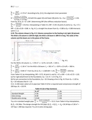 21 | P a g e
𝐼 𝑔
𝑙 𝑔
=
9844
360 𝑖𝑛
= 2.73 in3. According to Eq. [4.1], the alignment chart parameter
G’ =
(𝐼/𝑙)𝑐1+ (𝐼/𝑙)𝑐2
(𝐼/𝑙)𝑔1+ (𝐼/𝑙)𝑔2
, At both the upper (A) and lower (B) joints: GA = GB =
2×6.17𝑖𝑛3
2×2.73𝑖𝑛3
= 2.26.
From Eq. [4.2], G = G' x SRF. Determining SRF (the stiffness reduction factor):
𝑃 𝑢
𝐴 𝑔
=
750 𝑘𝑖𝑝𝑠
29.1𝑖𝑛2
= 25.8 ksi. Interpolating in Table 4-3, SRF = 0.39. At joints A and B, GA = GB = G' x
SRF = 2.26 x 0.39 = 0.88. in. Fig. 4-2, a straight line drawn from GA = 0.88 to GB = 0.88 intersects
with K: 1.3.
4.10. The column shown in Fig. 4-5. Column connection to the footing is (a) rigid, (b) pinned.
The W10 x 33 column is 12ft 0in high; the W16 x 26 beam is 30ft 0 in long. The webs of the
column and the beam are in the plane of the frame.
Fig. 4-5.
For the W10 x 33 column: 𝐼 𝑥 = 170 in4. L = 12 ft x 12 in/ft. = 144 in.
𝐼 𝑐
𝑙 𝑐
=
1704
144 𝑖𝑛
= 1.18 in3. For the W16 x 36 beam: 𝐼 𝑥 = 301 in4. L = 30 ft x 12 in/ft. = 360 in.
𝐼 𝑐
𝑙 𝑐
=
3014
360 𝑖𝑛
= 0.84 in3. From Eq. [4.1], G’A = 1.18/0.84 = 1.41.
𝑃 𝑢
𝐴 𝑔
=
200 𝑘𝑖𝑝𝑠
9.71𝑖𝑛2
= 20.6 ksi.
From Table 4-3, by Interpolating, SRF = 0.72. At joint A, and GA = G’A x SRF = 1.41 x 0.72 = 1.02.
(a) For rigid attachment to the foundation, GB = 1.0. K = 1.3 in Fig. 4-2.
(b) For pin connection to the foundation, GB = 10. Drawing a line in Fig. 4-2 from GA = 1.02 to
GB = 10 indicates that K = 1.9.
4.11. In A36 steel, select a 6-in pipe (see Table 4-5) for a required axial compressive strength of
200 kips; KL = 10.0 ft.
Table 4-5 (6-in Pipe Sections)
A, in2 r, in
Standard Weight 5.58 2.25
Extra strong 8.40 2.19
Double extra strong 15.60 2.06
Try a 6-in standard weight pipe:
𝐾𝑙
𝑟
=
10 𝑓𝑡 ×12𝑖𝑛/𝑓𝑡
2.25 𝑖𝑛
= 53.3. From Table 4-4 by interpolation,
∅ 𝑐 𝑃𝑛 = 26.34ksi. The design strength for this pipe, ∅ 𝑐 𝑃𝑛 = ∅ 𝑐 𝐹𝑐𝑟 = 𝐴 𝑔= 26.34 kips x 5.58 in2 =
147 kips < 200 kips required. Try a 6-in extra strong pipe:
 