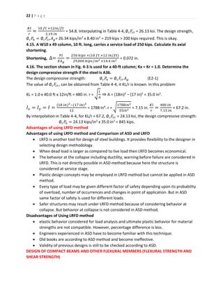 22 | P a g e
𝐾𝑙
𝑟
=
10 𝑓𝑡 ×12𝑖𝑛/𝑓𝑡
2.19 𝑖𝑛
= 54.8. Interpolating in Table 4-4,∅ 𝑐 𝐹𝑐𝑟 = 26.13 ksi. The design strength,
∅ 𝑐 𝑃𝑛 = ∅ 𝑐 𝐹𝑐𝑟 𝐴 𝑔= 26.34 kips/in2 x 8.40 in2 = 219 kips > 200 kips required. This is okay.
4.15. A W10 x 49 column, 10 ft. long, carries a service load of 250 kips. Calculate its axial
shortening.
Shortening, ∆=
𝑃𝑙
𝐸𝐴 𝑔
=
250 𝑘𝑖𝑝𝑠 ×(10 𝑓𝑡 ×12 𝑖𝑛/𝑓𝑡)
29,000 𝑘𝑖𝑝𝑠/𝑖𝑛2 ×14.4 𝑖𝑛2
= 0.072 in.
4.16. The section shown in Fig. 4-3 is used for a 40-ft column; Kx = Kr = 1.0. Determine the
design compressive strength if the steel is A36.
The design compressive strength: ∅ 𝑐 𝑃𝑛 = ∅ 𝑐 𝐹𝑐𝑟 𝐴 𝑔 (E2-1)
The value of ∅ 𝑐 𝐹𝑐𝑟, can be obtained from Table 4-4, it KL/r is known. In this problem
KL = 1.0 x 40.0 ft x 12in/ft = 480 in. r = √
𝐼
𝐴
⇒ A = (18in)2 – (17 in)2 = 35.0 in2.
𝐼𝑥 = 𝐼 𝑦 = 𝐼 =
(18 𝑖𝑛)2−(17 𝑖𝑛)2
12
= 1788 in4. r = √
1788𝑖𝑛2
35𝑖𝑛2
= 7.15 in.
𝐾𝑙
𝑟
=
480 𝑖𝑛
7.15 𝑖𝑛
= 67.2 in.
By interpolation in Table 4-4, for KL/r = 67.2, ∅ 𝑐 𝐹𝑐𝑟 = 24.13 ksi, the design compressive strength:
∅ 𝑐 𝑃𝑛 = 24.13 kips/in2 x 35.0 in2 = 845 kips.
Advantages of using LRFD method
Advantages of using LRFD method and Comparison of ASD and LRFD
 LRFD is another tool for design of steel buildings. It provides flexibility to the designer in
selecting design methodology.
 When dead load is larger as compared to live load then LRFD becomes economical.
 The behavior at the collapse including ductility, warning before failure are considered in
LRFD. This is not directly possible in ASD method because here the structure is
considered at service stage.
 Plastic design concepts may be employed in LRFD method but cannot be applied in ASD
method.
 Every type of load may be given different factor of safety depending upon its probability
of overload, number of occurrences and changes in point of application. But in ASD
same factor of safety is used for different loads.
 Safer structures may result under LRFD method because of considering behavior at
collapse. But behavior at collapse is not considered in ASD method.
Disadvantages of Using LRFD method
 elastic behavior considered for load analysis and ultimate plastic behavior for material
strengths are not compatible. However, percentage difference is less.
 Engineers experienced in ASD have to become familiar with this technique.
 Old books are according to ASD method and become ineffective.
 Validity of previous designs is still to be checked according to ASD.
DESIGN OF COMPACT BEAMS AND OTHER FLEXURAL MEMBERS (FLEXURAL STRENGTH AND
SHEAR STRENGTH)
 