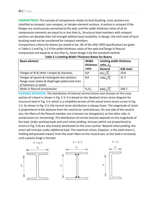 23 | P a g e
COMPACTNESS: The concept of compactness relates to local buckling. cross sections are
classified as compact, non-compact, or slender-element sections. A section is compact if the
flanges are continuously connected to the web, and the width-thickness ratios of all its
compression elements are equal to or less than λp. Structural steel members with compact
sections can develop their full strength without local instability. In design, the limit state of local
buckling need not be considered for compact members.
Compactness criteria for beams (as stated in Sec. B5 of the AISC LRFD Specification) are given
in Table 5-1 and Fig. 5-2.If the width-thickness ratios of the web and flange in flexural
compression are equal to or less than λp, beam design is by the standard method.
Table 5-1 Limiting Width-Thickness Ratios for Beams
Beam element Width
thickness
ratio
Limiting width thickness
ratio, 𝝀 𝒑
General A36 steel
Flanges of W & other I shapes & channels; b/t 65/√ 𝐹𝑦 10.8
Flanges of square & rectangular box sections;
flange cover plates & diaphragm plates b/w lines
of fasteners or welds
b/t 190/√ 𝐹𝑦 31.7
Webs in flexural compression hc/tw 640/√ 𝐹𝑦 106.7
FLEXURAL BEHAVIOR: The distribution of internal normal strains and stresses on the cross
section of a beam is shown in Fig. 5-3. It is based on the idealized stress-strain diagram for
structural steel in Fig. 5-4, which is a simplified version of the actual stress-strain curves in Fig.
1-2. As shown in Fig. 5-3, the normal strain distribution is always linear. The magnitude of strain
is proportional to the distance from the neutral (or centroid) axis. On one side of the neutral
axis, the fibers of the flexural member are in tension (or elongation); on the other side, in
compression (or shortening). The distribution of normal stresses depends on the magnitude of
the load. Under working loads and until initial yielding, stresses (which are proportional to
strains in Fig. 5-4) are also linearly distributed on the cross section. Beyond initial yielding, the
strain will increase under additional load. The maximum stress, however, is the yield stress Fy.
Yielding will proceed inward, from the outer fibers to the neutral axis, as the load is increased,
until a plastic hinge is formed.
 