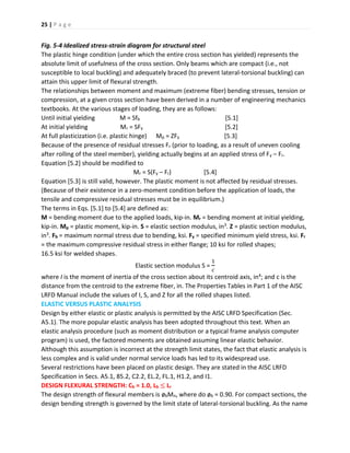 25 | P a g e
Fig. 5-4 Idealized stress-strain diagram for structural steel
The plastic hinge condition (under which the entire cross section has yielded) represents the
absolute limit of usefulness of the cross section. Only beams which are compact (i.e., not
susceptible to local buckling) and adequately braced (to prevent lateral-torsional buckling) can
attain this upper limit of flexural strength.
The relationships between moment and maximum (extreme fiber) bending stresses, tension or
compression, at a given cross section have been derived in a number of engineering mechanics
textbooks. At the various stages of loading, they are as follows:
Until initial yielding M = Sfb [5.1]
At initial yielding Mr = SFy [5.2]
At full plasticization (i.e. plastic hinge) Mp = ZFy [5.3]
Because of the presence of residual stresses Fr (prior to loading, as a result of uneven cooling
after rolling of the steel member), yielding actually begins at an applied stress of Fy – Fr.
Equation [5.2] should be modified to
Mr = S(Fy – Fr) [5.4]
Equation [5.3] is still valid, however. The plastic moment is not affected by residual stresses.
(Because of their existence in a zero-moment condition before the application of loads, the
tensile and compressive residual stresses must be in equilibrium.)
The terms in Eqs. [5.1] to [5.4] are defined as:
M = bending moment due to the applied loads, kip-in. Mr = bending moment at initial yielding,
kip-in. Mp = plastic moment, kip-in. S = elastic section modulus, in3. Z = plastic section modulus,
in3. Fb = maximum normal stress due to bending, ksi. Fy = specified minimum yield stress, ksi. Fr
= the maximum compressive residual stress in either flange; 10 ksi for rolled shapes;
16.5 ksi for welded shapes.
Elastic section modulus S =
1
𝑐
where I is the moment of inertia of the cross section about its centroid axis, in4; and c is the
distance from the centroid to the extreme fiber, in. The Properties Tables in Part 1 of the AISC
LRFD Manual include the values of I, S, and Z for all the rolled shapes listed.
ELASTIC VERSUS PLASTIC ANALYSIS
Design by either elastic or plastic analysis is permitted by the AISC LRFD Specification (Sec.
A5.1). The more popular elastic analysis has been adopted throughout this text. When an
elastic analysis procedure (such as moment distribution or a typical frame analysis computer
program) is used, the factored moments are obtained assuming linear elastic behavior.
Although this assumption is incorrect at the strength limit states, the fact that elastic analysis is
less complex and is valid under normal service loads has led to its widespread use.
Several restrictions have been placed on plastic design. They are stated in the AISC LRFD
Specification in Secs. A5.1, 85.2, C2.2, EL.2, FL.1, H1.2, and I1.
DESIGN FLEXURAL STRENGTH: Cb = 1.0, Lb ≤ Lr
The design strength of flexural members is øbMn, where do øb = 0.90. For compact sections, the
design bending strength is governed by the limit state of lateral-torsional buckling. As the name
 