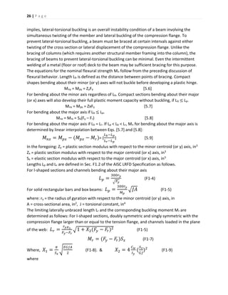 26 | P a g e
implies, lateral-torsional buckling is an overall instability condition of a beam involving the
simultaneous twisting of the member and lateral buckling of the compression flange. To
prevent lateral-torsional buckling, a beam must be braced at certain intervals against either
twisting of the cross section or lateral displacement of the compression flange. Unlike the
bracing of columns (which requires another structural member framing into the column), the
bracing of beams to prevent lateral-torsional buckling can be minimal. Even the intermittent
welding of a metal (floor or roof) deck to the beam may be sufficient bracing for this purpose.
The equations for the nominal flexural strength Mn follow from the preceding discussion of
flexural behavior. Length Lb is defined as the distance between points of bracing. Compact
shapes bending about their minor (or y) axes will not buckle before developing a plastic hinge.
Mny = Mpy = ZyFy [5.6]
For bending about the minor axis regardless of Lb. Compact sections bending about their major
(or x) axes will also develop their full plastic moment capacity without buckling, if Lb ≤ Lp.
Mnx = Mpx = ZxFy [5.7]
For bending about the major axis if Lb ≤ Lp.
Mnx = Mrx = Sx(Fy – Fr) [5.8]
For bending about the major axis if Lb = Lr. If Lp < Lb < Lr, Mn for bending about the major axis is
determined by linear interpolation between Eqs. [5.7] and [5.8]:
𝑀 𝑛𝑥 = 𝑀 𝑝𝑥 − (𝑀 𝑝𝑥 − 𝑀𝑟)= (
𝐿 𝑏−𝐿 𝑝
𝐿 𝑟−𝐿 𝑝
) [5.9]
In the foregoing: Zy = plastic section modulus with respect to the minor centroid (or y) axis, in3
Zx = plastic section modulus with respect to the major centroid (or x) axis, in3
Sx = elastic section modulus with respect to the major centroid (or x) axis, in3
Lengths Lp and Lr are defined in Sec. F1.2 of the AISC LRFD Specification as follows.
For l-shaped sections and channels bending about their major axis
𝐿 𝑝 =
300𝑟 𝑦
√ 𝐹𝑦
(F1-4)
For solid rectangular bars and box beams: 𝐿 𝑝 =
300𝑟 𝑦
𝑀 𝑝
√𝐽𝐴 (F1-5)
where: ry = the radius of gyration with respect to the minor centroid (or y) axis, in
A = cross-sectional area, in2, J = torsional constant, in4
The limiting laterally unbraced length Lr and the corresponding buckling moment Mr are
determined as follows: For I-shaped sections, doubly symmetric and singly symmetric with the
compression flange larger than or equal to the tension flange, and channels loaded in the plane
of the web: 𝐿 𝑟 =
𝑟 𝑦𝑋1
𝐹𝑦−𝐹𝑟
√1 + 𝑋2(𝐹𝑦 − 𝐹𝑟)2 (F1-5)
𝑀𝑟 = (𝐹𝑦 − 𝐹𝑟)𝑆 𝑥 (F1-7)
Where, 𝑋1 =
𝜋
𝑆 𝑥
√
𝐸𝐺𝐽𝐴
2
(F1-8). & 𝑋2 = 4
𝐶 𝑤
𝐼 𝑦
(
𝑆 𝑥
𝐺𝐽
)2
(F1-9)
where
 