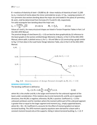 27 | P a g e
E = modulus of elasticity of steel = 29,000 ksi, G = shear modulus of elasticity of steel: 11,200
ksi, Iy = moment of inertia about the minor centroidal (or y) axis, in4, Cw = warping constant, in6.
For symmetric box sections bending about the major axis and loaded in the plane of symmetry,
Mr and Lr shall be determined from formulas (F1-7) and (F1-10), respectively.
For solid rectangular bars bending about the major axis.
𝐿 𝑟 =
57,000𝑟 𝑦
𝑀 𝑟
√𝐽𝐴 (F1-10) & 𝑀𝑟 = 𝐹𝑦 𝑆 𝑥 (F1-11)
Values of J and Cw for many structural shapes are listed in Torsion Properties Tables in Part 1 of
the AISC LRFD Manual.
The practical design of steel beams (Cb = 1.0) can best be done graphically by (1) reference to
the beam graphs in the section entitled Design Moments in Beams, in Part 3 of the AISC LRFD
Manual, where øbMn is plotted versus Lb for Fy = 36 and 50ksi or (2) constructing a graph similar
to Fig. 5-5 from data in the Load Factor Design Selection Table, also in Part 3 of the AISC LRFD
Manual.
BENDING COEFFICIENT Cb
The bending coefficient is defined as
𝐶𝑏 = [1.75 + 1.05
𝑀1
𝑀2
+ 0.3(
𝑀1
𝑀2
)2
] ≤ 2.3. [5.10]
where M1 is the smaller and M2 is the larger end moment for the unbraced segment of the
beam under consideration. If the rotations due to end moments M1 and M2 are in opposite
directions, then M1/M2 is negative; otherwise, M1/M2 is positive. Coefficient Cb = 1.0 for
unbraced cantilevers and for members where the moment within part of the unbraced segment
is greater than or equal to the larger segment end moment (e.g., simply supported beams,
where M1 = M2 = 0). Coefficient Cb accounts for the effect of moment gradient on lateral-
torsional buckling. The LRFD moment capacity equations were derived for a beam with a
constant moment braced only at the supports, failing in lateral-torsional buckling; Cb = 1.0. If
 