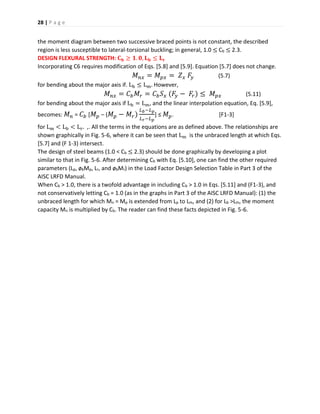 28 | P a g e
the moment diagram between two successive braced points is not constant, the described
region is less susceptible to lateral-torsional buckling; in general, 1.0 ≤ Cb ≤ 2.3.
DESIGN FLEXURAL STRENGTH: 𝐂 𝐛 ≥ 𝟏. 𝟎, 𝐋 𝐛 ≤ 𝐋 𝐫
Incorporating C6 requires modification of Eqs. [5.8] and [5.9]. Equation [5.7] does not change.
𝑀 𝑛𝑥 = 𝑀 𝑝𝑥 = 𝑍 𝑥 𝐹𝑦 (5.7)
for bending about the major axis if. Lb ≤ Lm. However,
𝑀 𝑛𝑥 = 𝐶 𝑏 𝑀𝑟 = 𝐶 𝑏 𝑆 𝑥 (𝐹𝑦 − 𝐹𝑟) ≤ 𝑀 𝑝𝑥 (5.11)
for bending about the major axis if Lb = Lm, and the linear interpolation equation, Eq. [5.9],
becomes: 𝑀 𝑛 = 𝐶 𝑏 [ 𝑀 𝑝 – ( 𝑀 𝑝 − 𝑀𝑟)
𝐿 𝑏−𝐿 𝑝
𝐿 𝑟−𝐿 𝑝
] ≤ 𝑀 𝑝. [F1-3]
for Lm < Lb < Lr. ,. All the terms in the equations are as defined above. The relationships are
shown graphically in Fig. 5-6, where it can be seen that Lm is the unbraced length at which Eqs.
[5.7] and (F 1-3) intersect.
The design of steel beams (1.0 < Cb ≤ 2.3) should be done graphically by developing a plot
similar to that in Fig. 5-6. After determining Cb with Eq. [5.10], one can find the other required
parameters (Lp, øbMp, Lr, and øbMr) in the Load Factor Design Selection Table in Part 3 of the
AISC LRFD Manual.
When Cb > 1.0, there is a twofold advantage in including Cb > 1.0 in Eqs. [5.11] and (F1-3), and
not conservatively letting Cb = 1.0 (as in the graphs in Part 3 of the AISC LRFD Manual): (1) the
unbraced length for which Mn = Mp is extended from Lp to Lm, and (2) for Lb >Lm, the moment
capacity Mn is multiplied by Cb. The reader can find these facts depicted in Fig. 5-6.
 