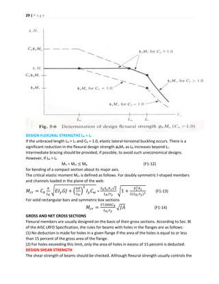 29 | P a g e
DESIGN FLEXURAL STRENGTHZ Lb > Lr
If the unbraced length Lb > Lr and Cb = 1.0, elastic lateral-torsional buckling occurs. There is a
significant reduction in the flexural design strength øbMn as Lb increases beyond Lr.
Intermediate bracing should be provided, if possible, to avoid such uneconomical designs.
However, if Lb > Lr
Mn = Mcr ≤ Mp (F1-12)
for bending of a compact section about its major axis.
The critical elastic moment Mcr is defined as follows. For doubly symmetric I-shaped members
and channels loaded in the plane of the web:
𝑀𝑐𝑟 = 𝐶 𝑏
𝜋
𝐿 𝑏
√ 𝐸𝐼 𝑦 𝐺𝐽 + (
𝜋𝐸
𝐿 𝑏
)
2
𝐼 𝑦 𝐶 𝑤 =
𝑆 𝑏 𝑆 𝑥 𝑋1√2
𝐿 𝑏/𝑟 𝑦
√1 +
𝑋1
2 𝑋2
2(𝐿 𝑏/ 𝑟 𝑦)2
(F1-13)
For solid rectangular bars and symmetric box sections
𝑀𝑐𝑟 =
57,000𝐶 𝑏
𝐿 𝑏/ 𝑟 𝑦
√𝐽𝐴 (F1-14)
GROSS AND NET CROSS SECTIONS
Flexural members are usually designed on the basis of their gross sections. According to Sec. Bl
of the AISC LRFD Specification, the rules for beams with holes in the flanges are as follows:
(1) No deduction is made for holes in a given flange if the area of the holes is equal to or less
than 15 percent of the gross area of the flange.
(2) For holes exceeding this limit, only the area of holes in excess of 15 percent is deducted.
DESIGN SHEAR STRENGTH
The shear strength of beams should be checked. Although flexural strength usually controls the
 