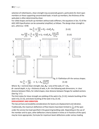 30 | P a g e
selection of rolled beams, shear strength may occasionally govern, particularly for short-span
members or those supporting concentrated loads. In built-up members, the thickness of the
web plate is often determined by shear.
For rolled shapes and built-up members without web stiffeners, the equations in Sec. F2 of the
AISC LRFD Specification can be somewhat simplified, as follows. The design shear strength is
øvVn, where øv = 0.90.
For
ℎ
𝑡 𝑤
≤
418
√ 𝐹𝑦
⇒ 𝑉𝑛 = 0.6 𝐹𝑦 𝐴 𝑤 [5.12]
For
418
√ 𝐹𝑦
<
ℎ
𝑡 𝑤
≤
523
√ 𝐹𝑦
⇒ 𝑉𝑛 = 0.6 𝐹𝑦 𝐴 𝑤
418/√ 𝐹𝑦
ℎ/𝑡 𝑤
[5.13]
Fig. 5-7 Definition of h for various shapes.
For
ℎ
𝑡 𝑤
>
523
√ 𝐹𝑦
, ⇒ 𝑉𝑛 = 𝐴 𝑤
132,000
(ℎ/𝑡 𝑤)2
[5.14]
Where: Vn = nominal shear strength, kips, Aw = area of the web, in2 = dtw
d = overall depth, in, tw = thickness of web, in, h = the following web dimensions, in: clear
distance between fillets, for rolled shapes; clear distance between flanges for welded sections
(See Fig. 5-7.)
The limit states for shear strength are yielding of the web in Eq. [5.12], inelastic buckling of the
web in Eq. [5.13], and elastic buckling of the web in Eq. [5.14].
DISPLACEMENT AND VIBRATION
The two primary serviceability considerations for beams are displacement and vibration.
Traditionally, the maximum deflections of floor beams have been limited to
1
360
of the span
under the service live load specified in the governing building code. Depending on the use of
the member and its span, other deflection criteria (stated in inches or in fractions of the span)
may be more appropriate. Formulas for maximum beam deflections under various loading
 