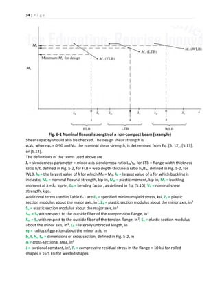 34 | P a g e
Fig. 6-1 Nominal flexural strength of a non-compact beam (example)
Shear capacity should also be checked. The design shear strength is
øvVn, where øv = 0.90 and Vn, the nominal shear strength, is determined from Eq. [5. 12], [5.13],
or [5.14].
The definitions of the terms used above are
λ = slenderness parameter = minor axis slenderness ratio Lb/ry, for LTB = flange width thickness
ratio b/t, defined in Fig. 5-2, for FLB = web depth-thickness ratio hc/tw, defined in Fig. 5-2, for
WLB, λp = the largest value of λ for which Mn = Mp. λr = largest value of λ for which buckling is
inelastic, Mn = nominal flexural strength, kip-in, Mp = plastic moment, kip-in, Mr = buckling
moment at λ = λr, kip-in, Cb = bending factor, as defined in Eq. [5.10], Vn = nominal shear
strength, kips.
Additional terms used in Table 6-1 are Fy = specified minimum yield stress, ksi, Zx = plastic
section modulus about the major axis, in3, Zy = plastic section modulus about the minor axis, in3
Sx = elastic section modulus about the major axis, in3
Sxc = Sx with respect to the outside fiber of the compression flange, in3
Sxt = Sx with respect to the outside fiber of the tension flange, in3, Sy = elastic section modulus
about the minor axis, in3, Lb = laterally unbraced length, in
ry = radius of gyration about the minor axis, in
b, t, hc, tw = dimensions of cross section, defined in Fig. 5-2, in
A = cross-sectional area, in2
J = torsional constant, in4, Fr = compressive residual stress in the flange = 10 ksi for rolled
shapes = 16.5 ksi for welded shapes
 