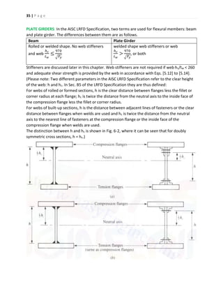 35 | P a g e
PLATE GIRDERS: In the AISC LRFD Specification, two terms are used for flexural members: beam
and plate girder. The differences between them are as follows.
Beam Plate Girder
Rolled or welded shape. No web stiffeners
and web
ℎ 𝑐
𝑡 𝑤
≤
970
√ 𝐹𝑦
welded shape web stiffeners or web
ℎ 𝑐
𝑡 𝑤
>
970
√ 𝐹𝑦
, or both
Stiffeners are discussed later in this chapter. Web stiffeners are not required if web hc/tw < 260
and adequate shear strength is provided by the web in accordance with Eqs. [5.12] to [5.14].
(Please note: Two different parameters in the AISC LRFD Specification refer to the clear height
of the web: h and hc. In Sec. B5 of the LRFD Specification they are thus defined:
For webs of rolled or formed sections, h is the clear distance between flanges less the fillet or
corner radius at each flange; hc is twice the distance from the neutral axis to the inside face of
the compression flange less the fillet or corner radius.
For webs of built-up sections, h is the distance between adjacent lines of fasteners or the clear
distance between flanges when welds are used and hc is twice the distance from the neutral
axis to the nearest line of fasteners at the compression flange or the inside face of the
compression flange when welds are used.
The distinction between h and hc is shown in Fig. 6-2, where it can be seen that for doubly
symmetric cross sections, h = hc.)
 