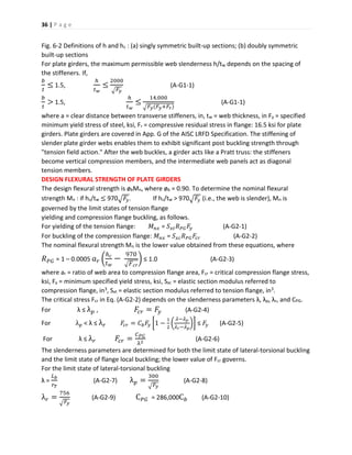36 | P a g e
Fig. 6-2 Definitions of h and hc : (a) singly symmetric built-up sections; (b) doubly symmetric
built-up sections
For plate girders, the maximum permissible web slenderness h/tw depends on the spacing of
the stiffeners. If,
𝑏
𝑡
≤ 1.5,
ℎ
𝑡 𝑤
≤
2000
√ 𝐹𝑦
(A-G1-1)
𝑏
𝑡
> 1.5,
ℎ
𝑡 𝑤
≤
14,000
√ 𝐹𝑦(𝐹𝑦+𝐹𝑟)
(A-G1-1)
where a = clear distance between transverse stiffeners, in, tw = web thickness, in Fy = specified
minimum yield stress of steel, ksi, Fr = compressive residual stress in flange: 16.5 ksi for plate
girders. Plate girders are covered in App. G of the AISC LRFD Specification. The stiffening of
slender plate girder webs enables them to exhibit significant post buckling strength through
"tension field action." After the web buckles, a girder acts like a Pratt truss: the stiffeners
become vertical compression members, and the intermediate web panels act as diagonal
tension members.
DESIGN FLEXURAL STRENGTH OF PLATE GIRDERS
The design flexural strength is øbMn, where øb = 0.90. To determine the nominal flexural
strength Mn : if hc/tw ≤ 970√ 𝐹𝑦. If hc/tw > 970√ 𝐹𝑦 (i.e., the web is slender), Mn is
governed by the limit states of tension flange
yielding and compression flange buckling, as follows.
For yielding of the tension flange: 𝑀 𝑛𝑥 = 𝑆 𝑥𝑡 𝑅 𝑃𝐺 𝐹𝑦 (A-G2-1)
For buckling of the compression flange: 𝑀 𝑛𝑥 = 𝑆 𝑥𝑐 𝑅 𝑃𝐺 𝐹𝑐𝑟 (A-G2-2)
The nominal flexural strength Mn is the lower value obtained from these equations, where
𝑅 𝑃𝐺 = 1 – 0.0005 𝑎 𝑟 (
ℎ 𝑐
𝑡 𝑤
−
970
√ 𝐹 𝑐𝑟
) ≤ 1.0 (A-G2-3)
where ar = ratio of web area to compression flange area, Fcr = critical compression flange stress,
ksi, Fy = minimum specified yield stress, ksi, Sxc = elastic section modulus referred to
compression flange, in3, Sxt = elastic section modulus referred to tension flange, in3.
The critical stress Fcr in Eq. (A-G2-2) depends on the slenderness parameters λ, λp, λr, and CPG.
For λ ≤ λ 𝑝 , 𝐹𝑐𝑟 = 𝐹𝑦 (A-G2-4)
For λ 𝑝 < λ ≤ λ 𝑟 𝐹𝑐𝑟 = 𝐶 𝑏 𝐹𝑦 [1 −
1
2
(
𝜆−𝜆 𝑝
𝜆 𝑟−𝜆 𝑝
)] ≤ 𝐹𝑦 (A-G2-5)
For λ ≤ λ 𝑟 𝐹𝑐𝑟 =
𝐶 𝑃𝐺
λ2
(A-G2-6)
The slenderness parameters are determined for both the limit state of lateral-torsional buckling
and the limit state of flange local buckling; the lower value of Fcr governs.
For the limit state of lateral-torsional buckling
λ =
𝐿 𝑏
𝑟 𝑇
(A-G2-7) λ 𝑝 =
300
√ 𝐹𝑦
(A-G2-8)
λ 𝑟 =
756
√ 𝐹𝑦
(A-G2-9) C 𝑃𝐺 = 286,000C 𝑏 (A-G2-10)
 