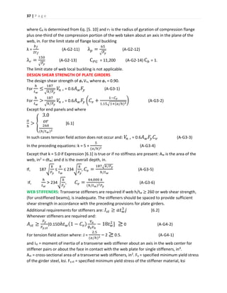 37 | P a g e
where Cb is determined from Eq. [5. 10] and rT is the radius of gyration of compression flange
plus one-third of the compression portion of the web taken about an axis in the plane of the
web, in. For the limit state of flange local buckling
λ =
𝑏 𝑓
2𝑡 𝑓
(A-G2-11) λ 𝑝 =
65
√ 𝐹𝑦
(A-G2-12)
λ 𝑟 =
150
√ 𝐹𝑦
(A-G2-13) C 𝑃𝐺 = 11,200 (A-G2-14) C 𝑏 = 1.
The limit state of web local buckling is not applicable.
DESIGN SHEAR STRENGTH OF PLATE GIRDERS
The design shear strength of øv Vn, where øv = 0.90.
For
ℎ
𝑡 𝑤
≤
187
√ 𝑘/𝐹𝑦
𝑉𝑛 , = 0.6 𝐴 𝑤 𝐹𝑦 (A-G3-1)
For
ℎ
𝑡 𝑤
>
187
√ 𝑘/𝐹𝑦
𝑉𝑛 , = 0.6 𝐴 𝑤 𝐹𝑦 (𝐶𝑣 +
1−𝐶 𝑣
1.15√1+(𝑎/ℎ)2
) (A-G3-2)
Except for end panels and where
𝑎
ℎ
> {
3.0
𝑜𝑟
260
(ℎ/𝑡 𝑤)2
[6.1]
In such cases tension field action does not occur and: 𝑉𝑛 , = 0.6 𝐴 𝑤 𝐹𝑦 𝐶𝑣 (A-G3-3)
In the preceding equations: k = 5 +
5
(𝑎/ℎ)2
(A-G3-4)
Except that k = 5.0 if Expression [6.1] is true or if no stiffness are present: Aw is the area of the
web, in2 = dtw; and d is the overall depth, in.
If, 187√
𝑘
𝐹𝑦
≤
𝑘
𝑡 𝑤
≤ 234√
𝑘
𝐹𝑦
, 𝐶𝑣 =
187√ 𝑘/𝐹𝑦
ℎ/𝑡 𝑤
(A-G3-5)
If,
ℎ
𝑡 𝑤
> 234√
𝑘
𝐹𝑦
, 𝐶𝑣 =
44,000 𝑘
(ℎ/𝑡 𝑤)2 𝐹𝑦
(A-G3-6)
WEB STIFFENERS: Transverse stiffeners are required if web h/tw ≥ 260 or web shear strength,
(for unstiffened beams), is inadequate. The stiffeners should be spaced to provide sufficient
shear strength in accordance with the preceding provisions for plate girders.
Additional requirements for stiffeners are: 𝐼𝑠𝑡 ≥ 𝑎𝑡 𝑤
3
𝑗 [6.2]
Whenever stiffeners are required and:
𝐴 𝑠𝑡 ≥
𝐹𝑦
𝐹𝑦.𝑠𝑡
[0.15Dℎ𝑡 𝑤(1 − 𝐶𝑣)
𝑉𝑢
∅ 𝑣 𝑉𝑛
− 18𝑡 𝑤
2
] ≥ 0 (A-G4-2)
For tension field action where: J =
2.5
(𝑎/ℎ)2
– 2 ≥ 0.5. (A-G4-1)
and Ist = moment of inertia of a transverse web stiffener about an axis in the web center for
stiffener pairs or about the face in contact with the web plate for single stiffeners, in4.
Ast = cross-sectional area of a transverse web stiffeners, in2. Fy = specified minimum yield stress
of the girder steel, ksi. Fy.st = specified minimum yield stress of the stiffener material, ksi
 
