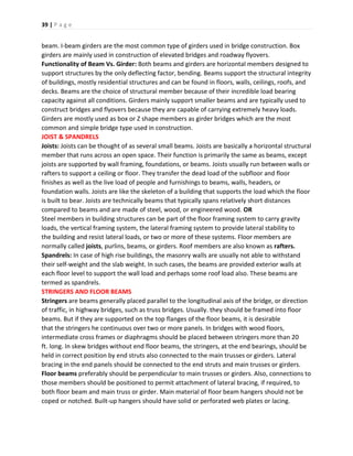 39 | P a g e
beam. I-beam girders are the most common type of girders used in bridge construction. Box
girders are mainly used in construction of elevated bridges and roadway flyovers.
Functionality of Beam Vs. Girder: Both beams and girders are horizontal members designed to
support structures by the only deflecting factor, bending. Beams support the structural integrity
of buildings, mostly residential structures and can be found in floors, walls, ceilings, roofs, and
decks. Beams are the choice of structural member because of their incredible load bearing
capacity against all conditions. Girders mainly support smaller beams and are typically used to
construct bridges and flyovers because they are capable of carrying extremely heavy loads.
Girders are mostly used as box or Z shape members as girder bridges which are the most
common and simple bridge type used in construction.
JOIST & SPANDRELS
Joists: Joists can be thought of as several small beams. Joists are basically a horizontal structural
member that runs across an open space. Their function is primarily the same as beams, except
joists are supported by wall framing, foundations, or beams. Joists usually run between walls or
rafters to support a ceiling or floor. They transfer the dead load of the subfloor and floor
finishes as well as the live load of people and furnishings to beams, walls, headers, or
foundation walls. Joists are like the skeleton of a building that supports the load which the floor
is built to bear. Joists are technically beams that typically spans relatively short distances
compared to beams and are made of steel, wood, or engineered wood. OR
Steel members in building structures can be part of the floor framing system to carry gravity
loads, the vertical framing system, the lateral framing system to provide lateral stability to
the building and resist lateral loads, or two or more of these systems. Floor members are
normally called joists, purlins, beams, or girders. Roof members are also known as rafters.
Spandrels: In case of high rise buildings, the masonry walls are usually not able to withstand
their self-weight and the slab weight. In such cases, the beams are provided exterior walls at
each floor level to support the wall load and perhaps some roof load also. These beams are
termed as spandrels.
STRINGERS AND FLOOR BEAMS
Stringers are beams generally placed parallel to the longitudinal axis of the bridge, or direction
of traffic, in highway bridges, such as truss bridges. Usually. they should be framed into floor
beams. But if they are supported on the top flanges of the floor beams, it is desirable
that the stringers he continuous over two or more panels. In bridges with wood floors,
intermediate cross frames or diaphragms should be placed between stringers more than 20
ft. long. In skew bridges without end floor beams, the stringers, at the end bearings, should be
held in correct position by end struts also connected to the main trusses or girders. Lateral
bracing in the end panels should be connected to the end struts and main trusses or girders.
Floor beams preferably should be perpendicular to main trusses or girders. Also, connections to
those members should be positioned to permit attachment of lateral bracing, if required, to
both floor beam and main truss or girder. Main material of floor beam hangers should not be
coped or notched. Built-up hangers should have solid or perforated web plates or lacing.
 