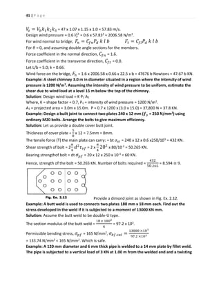 41 | P a g e
𝑉𝑧 = 𝑉𝑏 𝑘1 𝑘2 𝑘3 = 47 x 1.07 x 1.15 x 1.0 = 57.83 m/s.
Design wind pressure = 0.6 𝑉𝑧
2
= 0.6 x 57.832 = 2006.58 N/m2.
For wind normal to bridge; 𝐹𝑛 = 𝐶𝑓𝑛 𝑃𝑑 𝑘 𝑙 𝑏 𝐹𝑡 = 𝐶𝑓𝑙 𝑃𝑑 𝑘 𝑙 𝑏
For 𝜃 = 0, and assuming double angle sections for the members.
Force coefficient in the normal direction, 𝐶𝑓𝑛 = 1.6.
Force coefficient in the transverse direction, 𝐶𝑓𝑡 = 0.0.
Let L/b = 5.0; k = 0.66.
Wind force on the bridge, 𝐹𝑛 = 1.6 x 2006.58 x 0.66 x 22.5 x b = 47676 b Newtons = 47.67 b KN.
Example: A steel chimney 3.0 m in diameter situated in a region where the intensity of wind
pressure is 1200 N/m2. Assuming the intensity of wind pressure to be uniform, estimate the
shear due to wind load at a level 15 m below the top of the chimney.
Solution: Design wind load = K P1 A1
Where, K = shape factor = 0.7, P1 = intensity of wind pressure = 1200 N/m2.
A1 = projected area = 3.0m x 15.0m. P = 0.7 x 1200 x (3.0 x 15.0) = 37,800 N = 37.8 KN.
Example: Design a built joint to connect two plates 240 x 12 mm (𝒇 𝒚 = 250 N/mm2) using
ordinary M20 bolts. Arrange the bolts to give maximum efficiency.
Solution: Let us provide a double cover butt joint.
Thickness of cover plate =
5
8
x 12 = 7.5mm = 8mm.
The tensile force (T) the main plate can carry: = bt 𝜎 𝑎𝑡 = 240 x 12 x 0.6 x250/103 = 432 KN.
Shear strength of bolt = 2
𝜋
4
𝑑2
𝜏 𝑣𝑓 = 2 x
𝜋
4
202
x 80/10-3 = 50.265 KN.
Bearing strengthof bolt = dt 𝜎 𝑝𝑓 = 20 x 12 x 250 x 10-3 = 60 KN.
Hence, strength of the bolt = 50.265 KN. Number of bolts required =
432
50.265
= 8.594 ≅ 9.
Provide a dimond joint as shown in Fig. Ex. 2.12.
Example: A butt weld is used to connects two plates 180 mm x 18 mm each. Find out the
stress developed in the weld if it is subjected to a moment of 13000 KN mm.
Solution: Assume the butt weld to be double-U type.
The section modulus of the butt weld =
18 𝑥 1802
6
= 97.2 x 103.
Permissible bending stress, 𝜎 𝑝𝑓 = 165 N/mm2, 𝜎𝑏𝑓.𝑐𝑎𝑙 =
13000 ×103
97.2 ×103
= 133.74 N/mm2 < 165 N/mm2. Which is safe.
Example: A 120 mm diameter and 6 mm thick pipe is welded to a 14 mm plate by fillet weld.
The pipe is subjected to a vertical load of 3 KN at 1.00 m from the welded end and a twisting
 