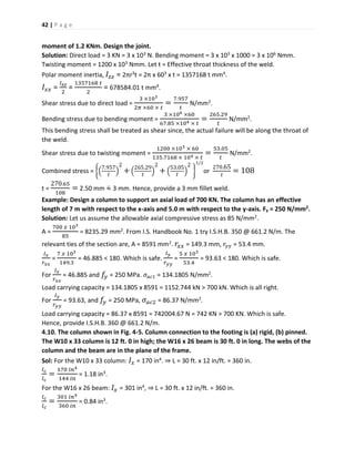 42 | P a g e
moment of 1.2 KNm. Design the joint.
Solution: Direct load = 3 KN = 3 x 103 N. Bending moment = 3 x 103 x 1000 = 3 x 106 Nmm.
Twisting moment = 1200 x 103 Nmm. Let t = Effective throat thickness of the weld.
Polar moment inertia, 𝐼𝑧𝑧 = 2πr3t = 2π x 603 x t = 1357168 t mm4.
𝐼𝑥𝑥 =
𝐼 𝑧𝑧
2
=
1357168 𝑡
2
= 678584.01 t mm4.
Shear stress due to direct load =
3 ×103
2𝜋 ×60 × 𝑡
=
7.957
𝑡
N/mm2.
Bending stress due to bending moment =
3 ×106 ×60
67.85 ×104 × 𝑡
=
265.29
𝑡
N/mm2.
This bending stress shall be treated as shear since, the actual failure will be along the throat of
the weld.
Shear stress due to twisting moment =
1200 ×103 × 60
135.7168 × 104 × 𝑡
=
53.05
𝑡
N/mm2.
Combined stress = {(
7.957
𝑡
)
2
+ (
265.29
𝑡
)
2
+ (
53.05
𝑡
)
2
}
1/2
or
270.65
𝑡
= 108
t =
270.65
108
= 2.50 mm ≈̇ 3 mm. Hence, provide a 3 mm fillet weld.
Example: Design a column to support an axial load of 700 KN. The column has an effective
length of 7 m with respect to the x-axis and 5.0 m with respect to the y-axis. Fy = 250 N/mm2.
Solution: Let us assume the allowable axial compressive stress as 85 N/mm2.
A =
700 𝑥 103
85
= 8235.29 mm2. From I.S. Handbook No. 1 try I.S.H.B. 350 @ 661.2 N/m. The
relevant ties of the section are, A = 8591 mm2. 𝑟𝑥𝑥 = 149.3 mm, 𝑟𝑦𝑦 = 53.4 mm.
𝐼 𝑥
𝑟 𝑥𝑥
=
7 𝑥 103
149.3
= 46.885 < 180. Which is safe.
𝐼 𝑦
𝑟 𝑦𝑦
=
5 𝑥 103
53.4
= 93.63 < 180. Which is safe.
For
𝐼 𝑥
𝑟 𝑥𝑥
= 46.885 and 𝑓𝑦 = 250 MPa. 𝜎 𝑎𝑐1 = 134.1805 N/mm2.
Load carrying capacity = 134.1805 x 8591 = 1152.744 kN > 700 kN. Which is all right.
For
𝐼 𝑦
𝑟 𝑦𝑦
= 93.63, and 𝑓𝑦 = 250 MPa, 𝜎𝑎𝑐2 = 86.37 N/mm2.
Load carrying capacity = 86.37 x 8591 = 742004.67 N = 742 KN > 700 KN. Which is safe.
Hence, provide I.S.H.B. 360 @ 661.2 N/m.
4.10. The column shown in Fig. 4-5. Column connection to the footing is (a) rigid, (b) pinned.
The W10 x 33 column is 12 ft. 0 in high; the W16 x 26 beam is 30 ft. 0 in long. The webs of the
column and the beam are in the plane of the frame.
Sol: For the W10 x 33 column: 𝐼𝑥 = 170 in4. ⇒ L = 30 ft. x 12 in/ft. = 360 in.
𝑙 𝑐
𝑙 𝑐
=
170 𝑖𝑛4
144 𝑖𝑛
= 1.18 in3.
For the W16 x 26 beam: 𝐼𝑥 = 301 in4, ⇒ L = 30 ft. x 12 in/ft. = 360 in.
𝑙 𝑐
𝑙 𝑐
=
301 𝑖𝑛4
360 𝑖𝑛
= 0.84 in3.
 