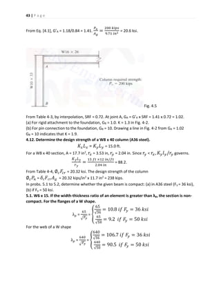 43 | P a g e
From Eq. [4.1], G’A = 1.18/0.84 = 1.41.
𝑃 𝑢
𝐴 𝑔
=
200 𝑘𝑖𝑝𝑠
9.71 𝑖𝑛2
= 20.6 ksi.
Fig. 4.5
From Table 4-3, by interpolation, SRF = 0.72. At joint A, GA = G’A x SRF = 1.41 x 0.72 = 1.02.
(a) For rigid attachment to the foundation, GB = 1.0. K = 1.3 in Fig. 4-2.
(b) For pin connection to the foundation, GB = 10. Drawing a line in Fig. 4-2 from GA = 1.02
GB = 10 indicates that K = 1.9.
4.12. Determine the design strength of a W8 x 40 column (A36 steel).
𝐾𝑥 𝐿 𝑥 = 𝐾 𝑦 𝐿 𝑦 = 15.0 ft.
For a W8 x 40 section, A = 17.7 in2, 𝑟𝑥 = 3.53 in, 𝑟𝑦 = 2.04 in. Since 𝑟𝑦 < 𝑟𝑥, 𝐾 𝑦 𝑙 𝑦/𝑟𝑦 governs.
𝐾 𝑦 𝐿 𝑦
𝑟 𝑦
=
15 𝑓𝑡 ×12 𝑖𝑛/𝑓𝑡
2.04 𝑖𝑛
= 88.2.
From Table 4-4, ∅ 𝑐 𝐹𝑐𝑟 = 20.32 ksi. The design strength of the column
∅ 𝑐 𝑃𝑛 = 𝛿 𝑐 𝐹 𝑐𝑟 𝐴 𝑔 = 20.32 kips/in2 x 11.7 in2 = 238 kips.
In probs. 5.1 to 5.2, determine whether the given beam is compact: (a) in A36 steel (Fy = 36 ksi),
(b) if Fy = 50 ksi.
5.1. W6 x 15. If the width-thickness ratio of an element is greater than λp, the section is non-
compact. For the flanges of a W shape.
λ 𝑝 =
65
√ 𝐹𝑦
= {
65
√36
= 10.8 𝑖𝑓 𝐹𝑦 = 36 𝑘𝑠𝑖
65
√50
= 9.2 𝑖𝑓 𝐹𝑦 = 50 𝑘𝑠𝑖
For the web of a W shape
λ 𝑝 =
640
√ 𝐹𝑦
= {
640
√36
= 106.7 𝑖𝑓 𝐹𝑦 = 36 𝑘𝑠𝑖
640
√50
= 90.5 𝑖𝑓 𝐹𝑦 = 50 𝑘𝑠𝑖
 