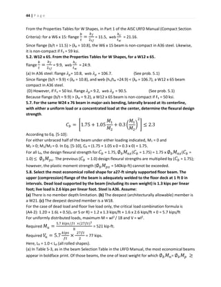 44 | P a g e
From the Properties Tables for W Shapes, in Part 1 of the AISC LRFD Manual (Compact Section
Criteria): for a W6 x 15: flange
𝑏
𝑡
=
𝑏 𝑓
2 𝑡𝑓
= 11.5, web
ℎ 𝑐
𝑡 𝑤
= 21.16.
Since flange (b/t = 11.5) > (λp = 10.8), the W6 x 15 beam is non-compact in A36 steel. Likewise,
it is non-compact if Fy = 59 ksi.
5.2. W12 x 65. From the Properties Tables for W Shapes, for a W12 x 65.
flange
𝑏
𝑡
=
𝑏 𝑓
2 𝑡𝑓
= 9.9, web
ℎ 𝑐
𝑡 𝑤
= 24.9.
(a) In A36 steel: flange 𝜆 𝑝= 10.8, web 𝜆 𝑝 = 106.7. (See prob. 5.1)
Since flange (b/t = 9.9) < (λp = 10.8), and web (hc/tw =24.9) < (λp = 106.7), a W12 x 65 beam
compact in A36 steel.
(D) However, if Fy = 50 ksi. flange 𝜆 𝑝= 9.2, web 𝜆 𝑝 = 90.5. (See prob. 5.1)
Because flange (b/t = 9.9) > (λp = 9.2), a W12 x 65 beam is non-compact if Fy = 50 ksi.
5.7. For the same W24 x 76 beam in major-axis bending, laterally braced at its centerline,
with either a uniform load or a concentrated load at the center, determine the flexural design
strength.
𝐶 𝑏 = [1.75 + 1.05
𝑀1
𝑀2
+ 0.3 (
𝑀1
𝑀2
)
2
] ≤ 2.3
According to Eq. [5-10]:
For either unbraced half of the beam under either loading indicated, M1 = 0 and
M2 > 0; M1/M2 = 0. In Eq. [5-10], Cb = (1.75 + 1.05 x 0 + 0.3 x 0) = 1.75.
For all Lb, the design flexural strength for 𝐶 𝑏 = 1.75, ∅ 𝑏 𝑀 𝑛𝑥( 𝐶 𝑏 = 1.75) = 1.75 x ∅ 𝑏 𝑀 𝑛𝑥( 𝐶 𝑏 =
1.0) ≤ ∅ 𝑏 𝑀 𝑝𝑥. The previous ( 𝐶 𝑏 = 1.0) design flexural strengths are multiplied by ( 𝐶 𝑏 = 1.75);
however, the plastic moment strength (∅ 𝑏 𝑀 𝑝𝑥 = 540kip-ft) cannot be exceeded.
5.8. Select the most economical rolled shape for a27-ft simply supported floor beam. The
upper (compression) flange of the beam is adequately welded to the floor deck at 1 ft 0 in
intervals. Dead load supported by the beam (including its own weight) is 1.3 kips per linear
foot; live load is 2.6 kips per linear foot. Steel is A36. Assume:
(a) There is no member depth limitation. (b) The deepest (architecturally allowable) member is
a W21. (c) The deepest desired member is a W18.
For the case of dead load and floor live load only, the critical load combination formula is
(A4-2): 1.2D + 1.6L + 0.5(Lr or S or R) = 1.2 x 1.3 kips/ft + 1.6 x 2.6 kips/ft + 0 = 5.7 kips/ft
For uniformly distributed loads, maximum M = wl2 / 18 and V = wl2.
Required 𝑀 𝑢 =
5.7 𝑘𝑖𝑝𝑠/𝑓𝑡 ×(27𝑓𝑡)2
8
= 521 kip-ft.
Required 𝑉𝑢 = 5.7
𝑘𝑖𝑝𝑠
𝑓𝑡
×
27𝑓𝑡
2
= 77 kips.
Here, Lb = 1.0 < Lp (all rolled shapes).
(a) In Table 5-3, as in the beam Selection Table in the LRFD Manual, the most economical beams
appear in boldface print. Of those beams, the one of least weight for which ∅ 𝑏 𝑀 𝑛= ∅ 𝑏 𝑀 𝑝 ≥
 