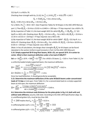 45 | P a g e
521 kip-ft. is a W24 x 76.
Checking shear strength with Eq. [5.12], for
ℎ
𝑡 𝑤
≤ (418/√ 𝐹𝑦 = 418/√36 =) 69.7.
𝑉𝑛 = 0.6𝐹𝑦 𝐴 𝑤 = 0.6 x 36 ksi x 𝑑𝑡 𝑤
∅ 𝑣 𝑉𝑛 = 0.90 x 9.6 x 36 ksi 𝑑𝑡 𝑤 = 19.4 ksi x 𝑑𝑡 𝑤
For a W24 x 76,
ℎ
𝑡 𝑤
= 49.0 < 69.7. (See Properties Tables for W Shapes in the AISC LRFD Manual,
part 1.) Then ∅ 𝑣 𝑉𝑛 = 19.4 ksi x 23.92 in x 0.440 in = 205 kips > 77 kips required. Use a W24 x 76.
(b) By inspection of Table 5-3, the least-weight W21 for which ∅ 𝑏 𝑀 𝑛𝑥 = ∅ 𝑏 𝑀 𝑝𝑥 ≥ 521
kip/ft is a W21 x 83. Checking shear: ∅ 𝑣 𝑉𝑛 = 19.4 ksi x 𝑑𝑡 𝑤.. For a W21 x 83, ∅ 𝑣 𝑉𝑛 = 19.4 ksi x
21.43 in x 0.515 in = 214 kips > 77 kips required. Use a W21 x 83.
(c) By inspection of Table 5-3, the least-weight W18 for which Q6M* : ∅ 𝑣 𝑉𝑛= 521 kip-ft. is a
W18 x 97. Checking shear: ∅ 𝑣 𝑉𝑛= 19.4 ksi x 𝑑𝑡 𝑤. For a W18 x 97, ∅ 𝑣 𝑉𝑛 = 19.4 ksi x 18.59 in x
0.535 in = 193 kips > 77 kips required. Use a W18 x 97.
(Note: In lieu of calculations, the design shear strengths ∅ 𝑣 𝑉𝑛 for W shapes can be found
tabulated in the section Uniform Load Constants in Part 3 of the AISC LRFD Manual.)
5.14. Simply supported 30-ft-long floor beams, W18 x 35, are spaced 10 ft. 0 in center-to-
center. What is their maximum deflection under a live load of 50lb/ft2?
Sol: w = 50
𝑙𝑏
𝑓𝑡2
x 10 ft. = 500
𝑙𝑏
𝑓𝑡
= 0.5
𝑘𝑖𝑝𝑠
𝑓𝑡
. For a W18 x 35 beam, 𝐼𝑥 = 510 in. From Table 5-2, for
a uniformly loaded simply supported beam, the maximum deflection.
∆=
5𝑤𝑙2
384𝐸𝐼
=
5×0.5
𝑘𝑖𝑝𝑠
𝑓𝑡
×(30𝑓𝑡)4
384×29,000
𝑘𝑖𝑝𝑠
𝑖𝑛2 ×510𝑖𝑛2
× (12 𝑖𝑛/𝑓𝑡)3
= 0.62 in.
∆= 0.62𝑖𝑛 <
𝐿
360
=
30 𝑓𝑡 ×12𝑖𝑛/𝑓𝑡
360
= 1.0 in.
Since live load Deflection: It should generally be acceptable.
5.15. Determine the maximum deflections of the same W18x35 beams under concentrated
loads of 7.5 kips at mid-span. From Table 5-2, for a concentrated load on a simply supported
beam at mid-span; the maximum deflection
∆=
𝑝𝑙3
48𝐸𝐼
=
7.5 𝑘𝑖𝑝𝑠 ×(30𝑓𝑡)3×(12 𝑖𝑛𝑓𝑡)3
48 × 29,000
𝑘𝑖𝑝𝑠
𝑖𝑛2 × 510𝑖𝑛2
= 0.49 in.
6.6. Determine the minimum web thickness for the plate girder in Fig. 6-3, both with and
without web stiffeners; assume, A36 steel. According to the AISC LRFD Specification (App. G),
in unstiffened girders h/tw must be less than 260.
ℎ
𝑡 𝑤
< 260 implies that 𝑡 𝑤 >
ℎ
260
=
56 𝑖𝑛
260
= 0.22 in.
In stiffened girders (a/h ≤ 1.5):
ℎ
𝑡 𝑤
≤
2000
√ 𝐹𝑦
=
2000
√36
= 333
In stiffened girders (a/h > 1.5):
ℎ
𝑡 𝑤
≤
14,000
√ 𝐹𝑦(𝐹𝑦 + 16.5)
=
14,000
√36(36 + 16.5)
= 322
 