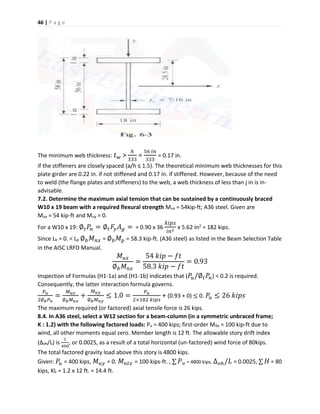 46 | P a g e
The minimum web thickness: 𝑡 𝑤 >
ℎ
333
=
56 𝑖𝑛
333
= 0.17 in.
if the stiffeners are closely spaced (a/h ≤ 1.5). The theoretical minimum web thicknesses for this
plate girder are 0.22 in. if not stiffened and 0.17 in. if stiffened. However, because of the need
to weld (the flange plates and stiffeners) to the web, a web thickness of less than j in is in-
advisable.
7.2. Determine the maximum axial tension that can be sustained by a continuously braced
W10 x 19 beam with a required flexural strength Mux = 54kip-ft; A36 steel. Given are
Mux = 54 kip-ft and Muy = 0.
For a W10 x 19: ∅ 𝑡 𝑃𝑛 = ∅ 𝑡 𝐹𝑦 𝐴 𝑔 = = 0.90 x 36
𝑘𝑖𝑝𝑠
𝑖𝑛2
x 5.62 in2 = 182 kips.
Since Lb = 0. < Lp ∅ 𝑏 𝑀 𝑛𝑥 = ∅ 𝑏 𝑀 𝑝 = 58.3 kip-ft. (A36 steel) as listed in the Beam Selection Table
in the AISC LRFD Manual.
𝑀 𝑢𝑥
∅ 𝑏 𝑀 𝑛𝑥
=
54 𝑘𝑖𝑝 − 𝑓𝑡
58.3 𝑘𝑖𝑝 − 𝑓𝑡
= 0.93
Inspection of Formulas (H1-1a) and (H1-1b) indicates that ( 𝑃𝑢/∅ 𝑡 𝑃𝑛) < 0.2 is required.
Consequently, the latter interaction formula governs.
𝑃 𝑢
2∅ 𝑏 𝑃 𝑛
=
𝑀 𝑢𝑥
∅ 𝑏 𝑀 𝑛𝑥
+
𝑀 𝑢𝑦
∅ 𝑏 𝑀 𝑛𝑦
≤ 1.0 =
𝑃 𝑢
2×182 𝑘𝑖𝑝𝑠
+ (0.93 + 0) ≤ 0. 𝑃𝑢 ≤ 26 𝑘𝑖𝑝𝑠
The maximum required (or factored) axial tensile force is 26 kips.
8.4. In A36 steel, select a W12 section for a beam-column (in a symmetric unbraced frame;
K : 1.2) with the following factored loads: Pu = 400 kips; first-order Mltx = 100 kip-ft due to
wind, all other moments equal zero. Member length is 12 ft. The allowable story drift index
(∆oh/L) is
1
400
, or 0.0025, as a result of a total horizontal (un-factored) wind force of 80kips.
The total factored gravity load above this story is 4800 kips.
Given: 𝑃𝑢 = 400 kips, 𝑀 𝑢𝑦 = 0. 𝑀 𝑛𝑡𝑥 = 100 kips-ft. , ∑ 𝑃 𝑢 = 4800 kips, ∆ 𝑜ℎ/𝐿 = 0.0025, ∑ 𝐻 = 80
kips, KL = 1.2 x 12 ft. = 14.4 ft.
 